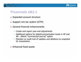 Financials eB2.1
 Expanded account structure

 Support one tax system (GTM)

 General financial enhancements
 – Create and report year-end adjustments
 – Additional options for detail/summarization levels in AP and
   AR - affects “summarized journal” option
 – Maintain an audit trail of updates and deletions to unposted
   GL transactions

 Enhanced fixed assets
 