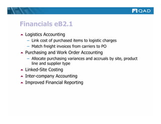 Financials eB2.1
 Logistics Accounting
  – Link cost of purchased items to logistic charges
  – Match freight invoices from carriers to PO
 Purchasing and Work Order Accounting
  – Allocate purchasing variances and accruals by site, product
    line and supplier type
 Linked-Site Costing
 Inter-company Accounting
 Improved Financial Reporting
 