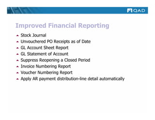 Improved Financial Reporting
 Stock Journal
 Unvouchered PO Receipts as of Date
 GL Account Sheet Report
 GL Statement of Account
 Suppress Reopening a Closed Period
 Invoice Numbering Report
 Voucher Numbering Report
 Apply AR payment distribution-line detail automatically
 