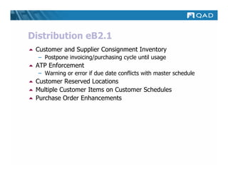 Distribution eB2.1
 Customer and Supplier Consignment Inventory
  – Postpone invoicing/purchasing cycle until usage
 ATP Enforcement
  – Warning or error if due date conflicts with master schedule
 Customer Reserved Locations
 Multiple Customer Items on Customer Schedules
 Purchase Order Enhancements
 