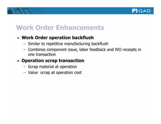 Work Order Enhancements
 Work Order operation backflush
 – Similar to repetitive manufacturing backflush
 – Combines component issue, labor feedback and WO receipts in
   one transaction
 Operation scrap transaction
 – Scrap material at operation
 – Value scrap at operation cost
 