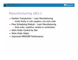 Manufacturing eB2.1
 Kanban Transactions – Lean Manufacturing
  – Inside facility or with suppliers, non-work order
 Flow Scheduling Module – Lean Manufacturing
  – Work order, repetitive, kanban or combination
 Work Order Control by Site
 Work Order Dates
 Improved MRP/DRP Performance
 