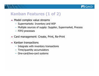 Kanban Features (1 of 2)
 Model complex value streams
  – Supermarkets: Inventory and WIP
  – Multiple sources of supply: Supplier, Supermarket, Process
  – FIFO processes

 Card management: Create, Print, Re-Print

 Kanban transactions
  – Integrate with inventory transactions
  – Time/quantity accumulators
  – One-card/two-card systems
 