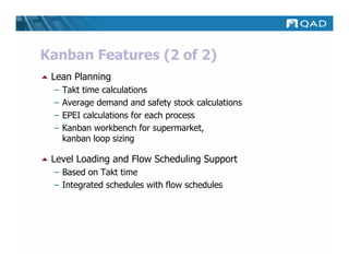 Kanban Features (2 of 2)
 Lean Planning
 –   Takt time calculations
 –   Average demand and safety stock calculations
 –   EPEI calculations for each process
 –   Kanban workbench for supermarket,
     kanban loop sizing

 Level Loading and Flow Scheduling Support
 – Based on Takt time
 – Integrated schedules with flow schedules
 