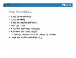 Pro/Plus eB2.1
 Supplier Performance
 A/R Self Billing
 Supplier Shipping Schedule
 WIP Lot Trace
 Customer Sequence Schedules
 Container and Line Charges
  – Manage container and other charges by line item
 Shipment Performance Reporting
 