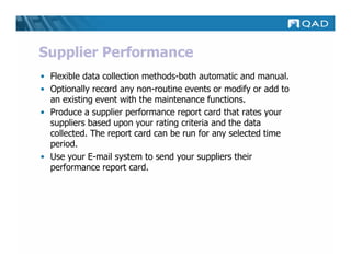 Supplier Performance
• Flexible data collection methods-both automatic and manual.
• Optionally record any non-routine events or modify or add to
  an existing event with the maintenance functions.
• Produce a supplier performance report card that rates your
  suppliers based upon your rating criteria and the data
  collected. The report card can be run for any selected time
  period.
• Use your E-mail system to send your suppliers their
  performance report card.
 
