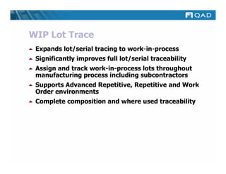 WIP Lot Trace
 Expands lot/serial tracing to work-in-process
 Significantly improves full lot/serial traceability
 Assign and track work-in-process lots throughout
 manufacturing process including subcontractors
 Supports Advanced Repetitive, Repetitive and Work
 Order environments
 Complete composition and where used traceability
 
