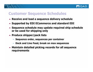 Customer Sequence Schedules
 Receive and load a sequence delivery schedule
 Supported by EDI ECommerce and standard EDI
 Sequence schedule may update required ship schedule
 or be used for shipping only
 Produce shipper/pack lists
 – Sequence order, sequences per container
 – Dock and Line Feed, break on max sequences
 Maintain detailed picking records for all sequence
 requirements
 