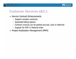 Customer Services eB2.1
 Service Contract Enhancements
  –   Support complex contracts
  –   Expanded billing options
  –   Contract revenue can be posted accrued, cash or deferred
  –   Support for EMT in Material order
 Project Realization Management (PRM)
 