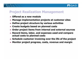 Project Realization Management
 Offered as a new module
 Manage implementation projects at customer sites
 Define project structure by various activities
 Create budgets based on planned costs
 Order project items from internal and external sources
 Record items, labor, and expenses used and compare
 actual costs to planned costs
 Schedule customer invoicing over the life of the project
 Monitor project progress, costs, revenue and margin
 