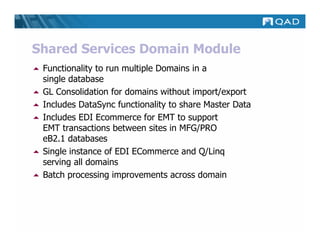 Shared Services Domain Module
 Functionality to run multiple Domains in a
 single database
 GL Consolidation for domains without import/export
 Includes DataSync functionality to share Master Data
 Includes EDI Ecommerce for EMT to support
 EMT transactions between sites in MFG/PRO
 eB2.1 databases
 Single instance of EDI ECommerce and Q/Linq
 serving all domains
 Batch processing improvements across domain
 