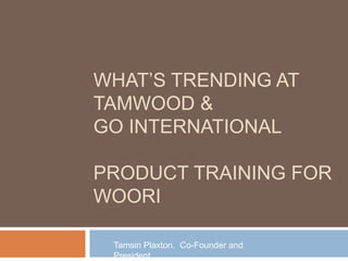 WHAT’S TRENDING AT
TAMWOOD &
GO INTERNATIONAL
PRODUCT TRAINING FOR
WOORI
Tamsin Plaxton. Co-Founder and
President

 