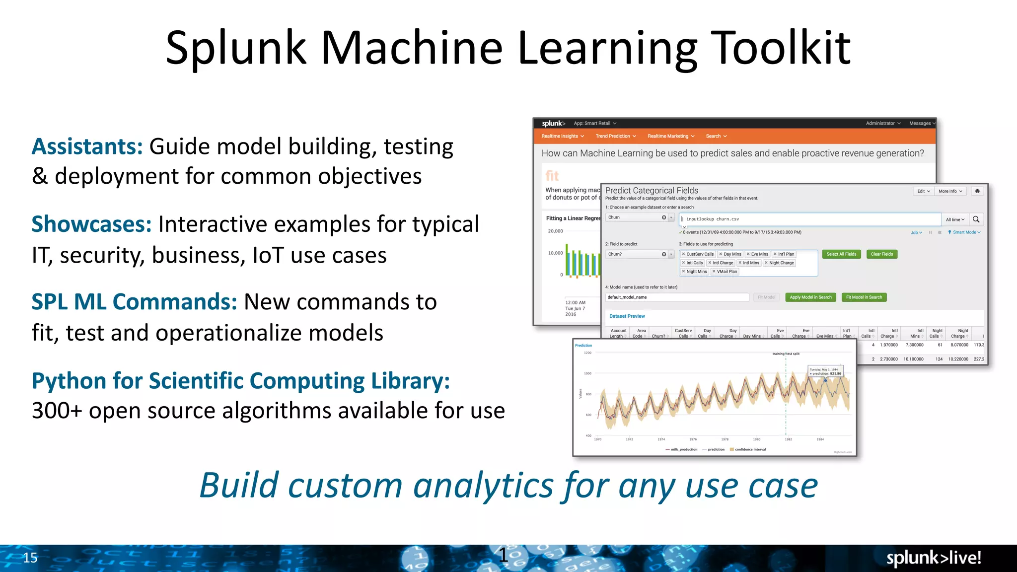15
Splunk	Machine	Learning	Toolkit
1
Assistants:	Guide	model	building,	testing	
&	deployment	for	common	objectives
Showcases: Interactive	examples	for	typical	
IT,	security,	business,	IoT	use	cases
SPL	ML	Commands:	New	commands	to	
fit,	test	and	operationalize	models
Python	for	Scientific	Computing	Library:	
300+	open	source	algorithms	available	for	use
Build	custom	analytics	for	any	use	case
 