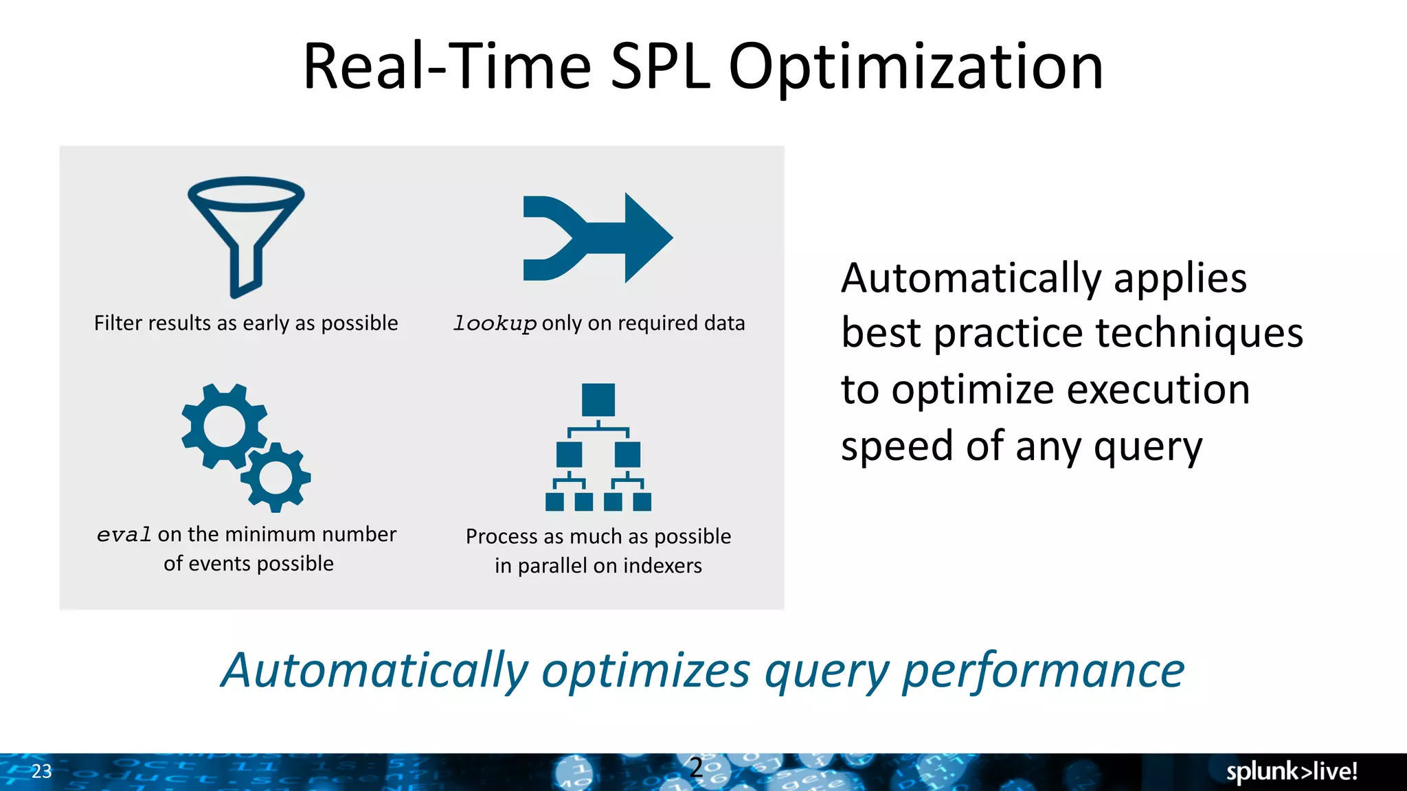 23
Real-Time	SPL	Optimization
2
Automatically	optimizes	query	performance
Filter	results	as	early	as	possible lookup only	on	required	data
eval on	the	minimum	number
of	events	possible
Process	as	much	as	possible	
in	parallel	on	indexers
Automatically	applies	
best	practice	techniques
to	optimize	execution	
speed	of	any	query
 