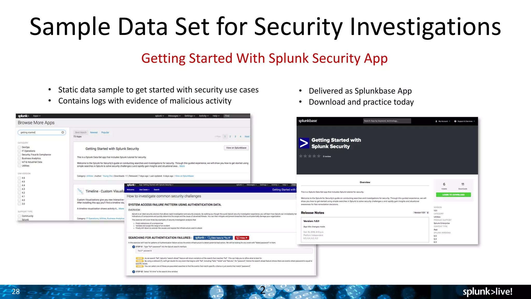 28
Sample	Data	Set	for	Security	Investigations
2
• Static	data	sample	to	get	started	with	security	use	cases
• Contains	logs	with	evidence	of	malicious	activity
• Delivered	as	Splunkbase App
• Download	and	practice	today
Getting	Started	With	Splunk	Security	App
 