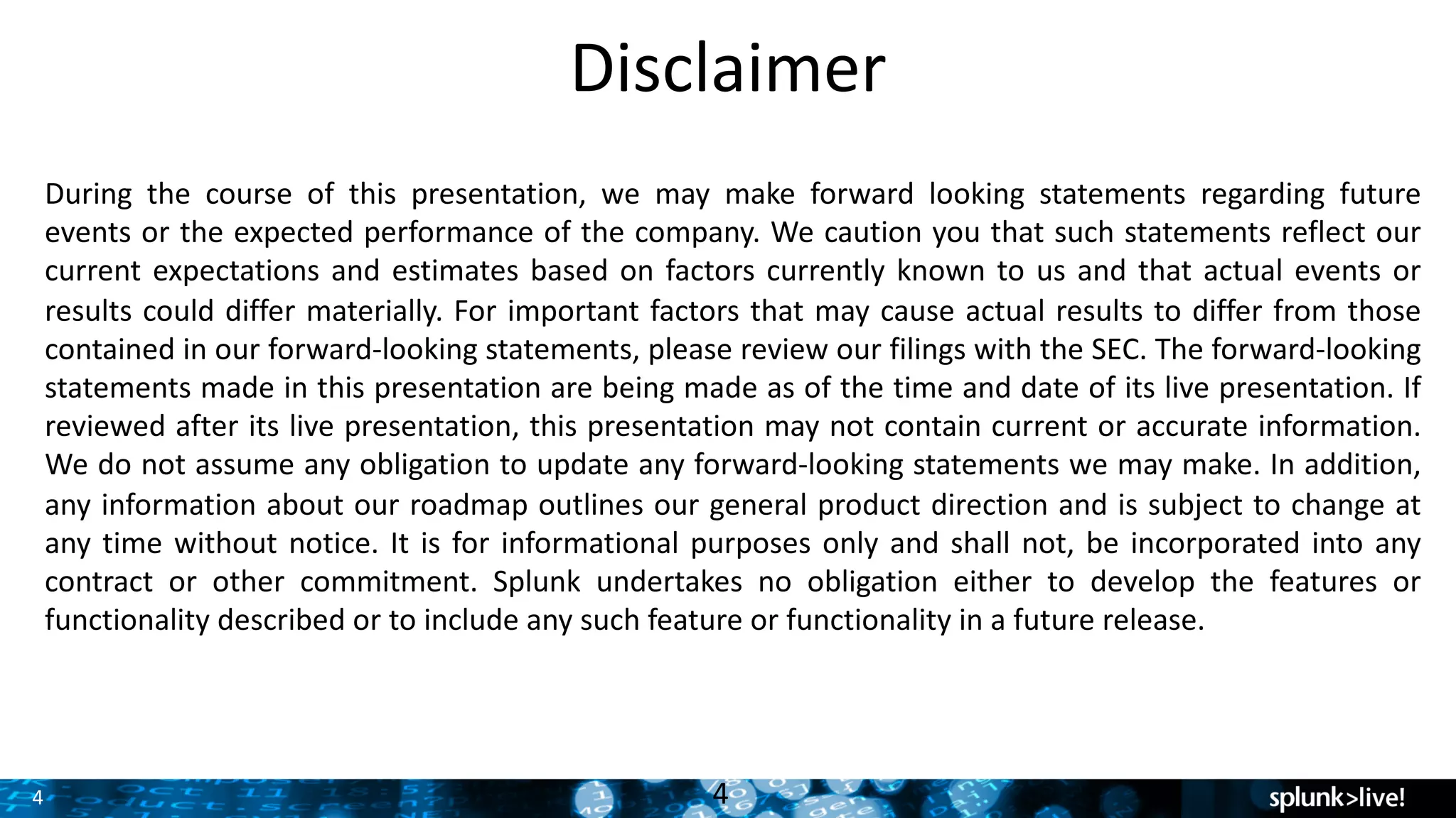 4
Disclaimer
4
During the course of this presentation, we may make forward looking statements regarding future
events or the expected performance of the company. We caution you that such statements reflect our
current expectations and estimates based on factors currently known to us and that actual events or
results could differ materially. For important factors that may cause actual results to differ from those
contained in our forward-looking statements, please review our filings with the SEC. The forward-looking
statements made in this presentation are being made as of the time and date of its live presentation. If
reviewed after its live presentation, this presentation may not contain current or accurate information.
We do not assume any obligation to update any forward-looking statements we may make. In addition,
any information about our roadmap outlines our general product direction and is subject to change at
any time without notice. It is for informational purposes only and shall not, be incorporated into any
contract or other commitment. Splunk undertakes no obligation either to develop the features or
functionality described or to include any such feature or functionality in a future release.
 