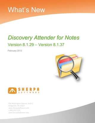 What’s New


Discovery Attender for Notes
Version 8.1.29 – Version 8.1.37
February 2013




456 Washington Avenue, Suite 2
Bridgeville, PA 15017
www.SherpaSoftware.com
1.800.255.5155
www.SherpaSoftware.com
 