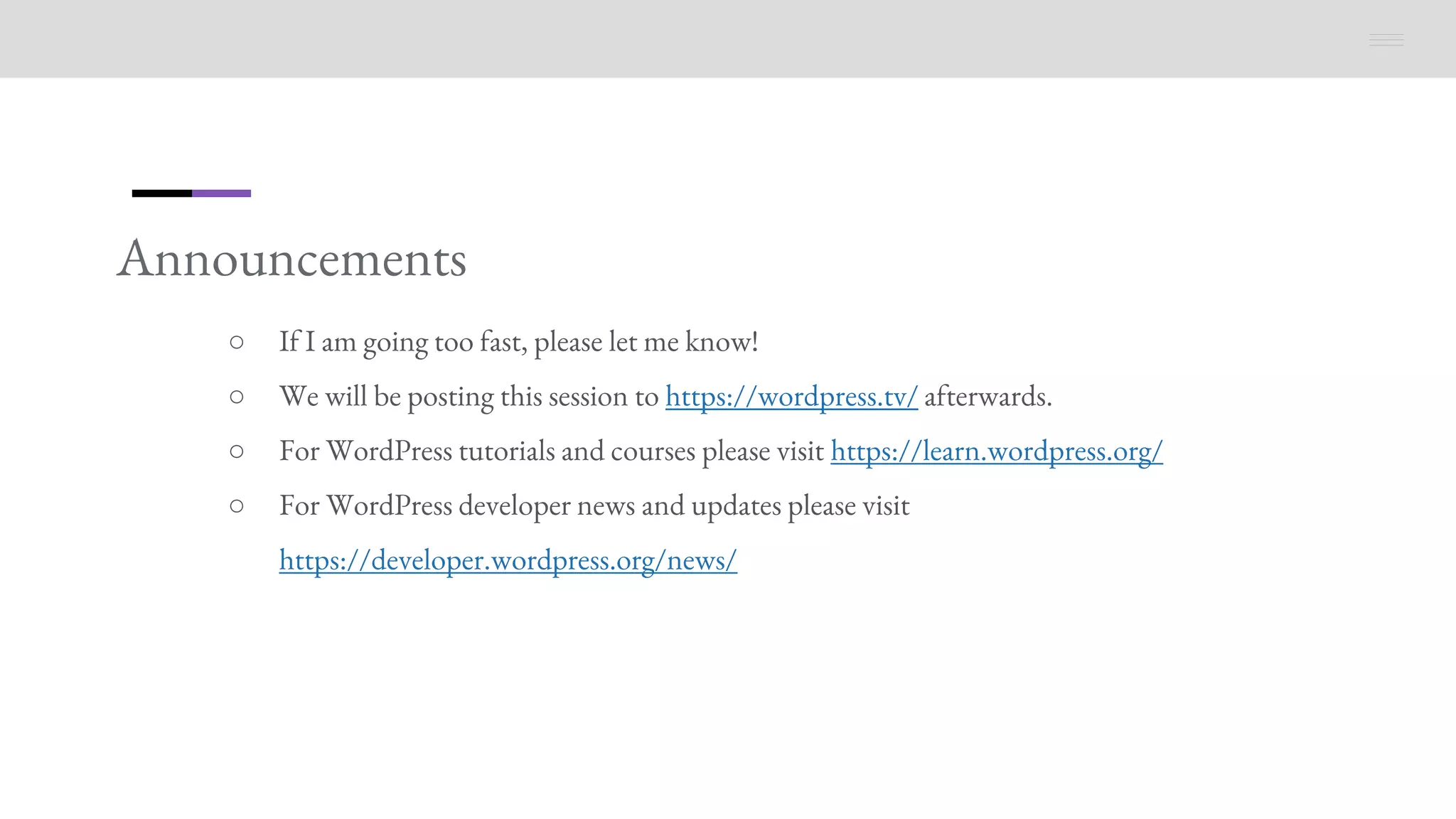 Announcements
○ If I am going too fast, please let me know!
○ We will be posting this session to https://wordpress.tv/ afterwards.
○ For WordPress tutorials and courses please visit https://learn.wordpress.org/
○ For WordPress developer news and updates please visit
https://developer.wordpress.org/news/
 