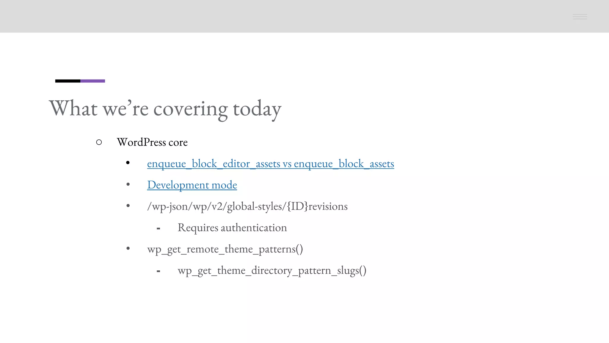 What we’re covering today
○ WordPress core
• enqueue_block_editor_assets vs enqueue_block_assets
• Development mode
• /wp-json/wp/v2/global-styles/{ID}revisions
⁃ Requires authentication
• wp_get_remote_theme_patterns()
⁃ wp_get_theme_directory_pattern_slugs()
 