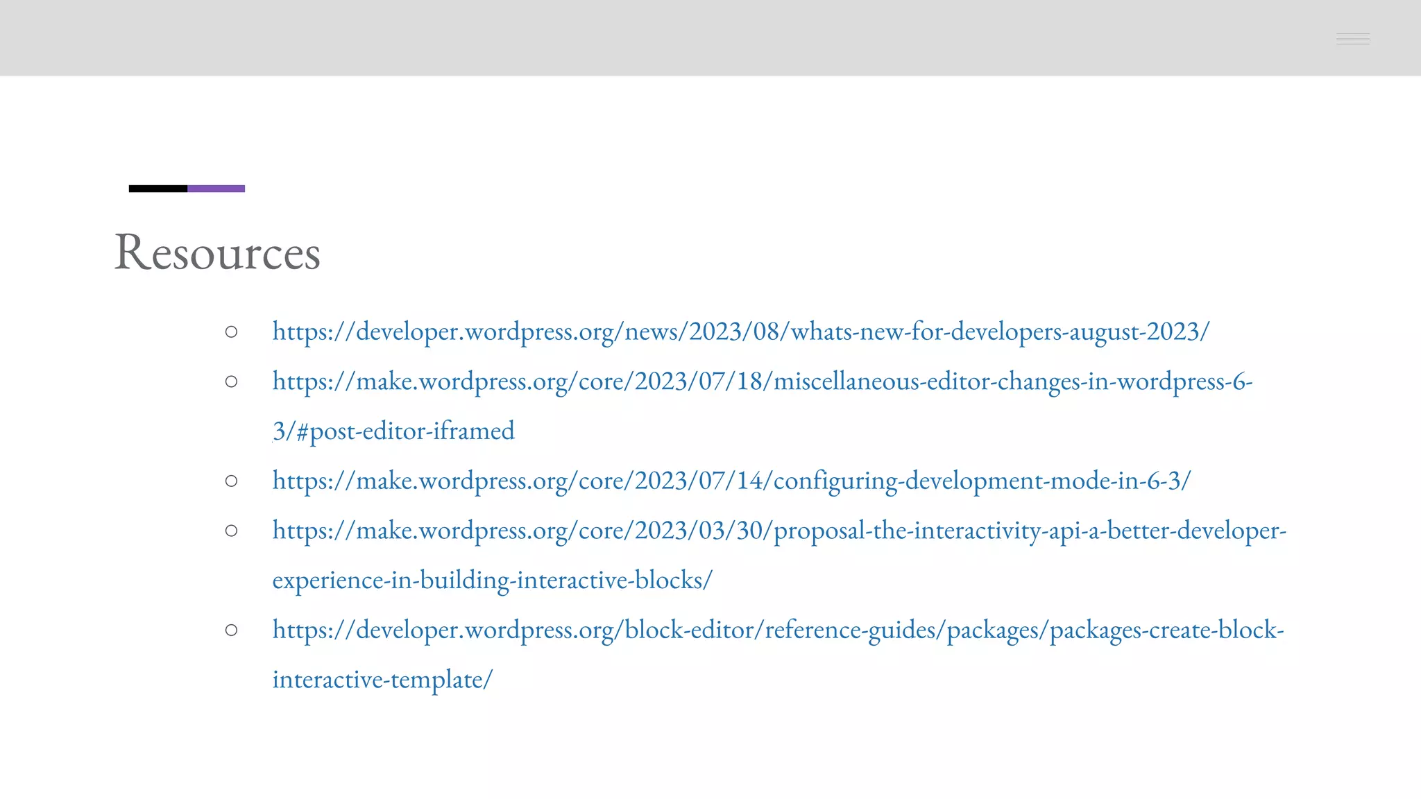 Resources
○ https://developer.wordpress.org/news/2023/08/whats-new-for-developers-august-2023/
○ https://make.wordpress.org/core/2023/07/18/miscellaneous-editor-changes-in-wordpress-6-
3/#post-editor-iframed
○ https://make.wordpress.org/core/2023/07/14/configuring-development-mode-in-6-3/
○ https://make.wordpress.org/core/2023/03/30/proposal-the-interactivity-api-a-better-developer-
experience-in-building-interactive-blocks/
○ https://developer.wordpress.org/block-editor/reference-guides/packages/packages-create-block-
interactive-template/
 