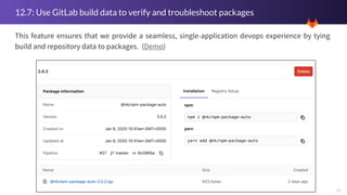 10
12.7: Use GitLab build data to verify and troubleshoot packages
This feature ensures that we provide a seamless, single-application devops experience by tying
build and repository data to packages. (Demo)
 