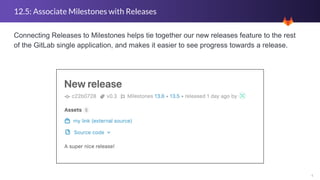 4
12.5: Associate Milestones with Releases
Connecting Releases to Milestones helps tie together our new releases feature to the rest
of the GitLab single application, and makes it easier to see progress towards a release.
 