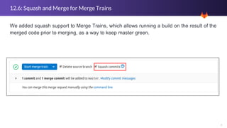 6
12.6: Squash and Merge for Merge Trains
We added squash support to Merge Trains, which allows running a build on the result of the
merged code prior to merging, as a way to keep master green.
 