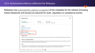 7
12.6: Automated evidence collection for Releases
Releases now automatically capture a snapshot of the metadata for the release (including
linked milestones and issues) as required for audit, regulatory or compliance events.
 