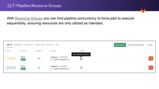 9
12.7: Pipeline Resource Groups
With Resource Groups you can limit pipeline concurrency to force jobs to execute
sequentially, ensuring resources are only utilized as intended.
 