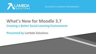 ACCELERATE LEARNING PERFORMANCE
What’s New for Moodle 3.7
Creating a Better Social Learning Environment
Presented by Lambda Solutions
 