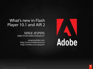 What’s new in Flash
          Player 10.1 and AIR 2
                                                         SERGE JESPERS
                                      EMEA PLATFORM EVANGELIST

                                                       serge@adobe.com
                                              http://www.webkitchen.be
                                              http://twitter.com/sjespers




                                                                                        ®




Copyright 2010 Adobe Systems Incorporated. All rights reserved.       #adobeAUG XL351
 