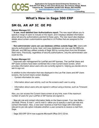 Applications for Computer-based Enterprise Solutions, Inc.
Suite 401 CLF Bldg. # 1167 Chino Roces Ave. San Antonio Village, Makati
City Telephone No.: (02)5426549; (02)4037320: Mobile: 09213452482
tessmagno@aces.com.ph / tesmarie123@yahoo.com
 Sales Services Consulting
What’s New in Sage 300 ERP
SM GL AR AP IC OE PO
System Manager 6.3
A new, more detailed User Authorizations report. The new report allows you to
specify a range of users to include on the report, and it displays detailed information
about all security authorizations granted to these users. The new report also displays
details about screen customizations specified in UI Profiles that are assigned to the
users.
Non-administrator users can use database utilities outside Sage 300. Users with
security authorization to dump, load, and copy databases can now use the DBDump,
DBLoad, and DBCopy utilities outside of Sage 300 by running them from the Windows
Start menu. Previously, regardless of security authorizations, only the administrator user
could do this.
System Manager 6.2
IAP Users screens have been combined into a new Current Users screen, which
provides information about users who are currently signed in, helping you decide who to
ask to sign out.
In addition to the information that was displayed in the Lan Pak Users and IAP Users
screens, the Current Users screen displays:
 Contact information for users.
 Information about user activity, such as the screens each user is using.
 Information about users who are signed in without using a license, such as Timecard
users.
Also, you can access the Current Users screen at any time, even if the maximum
number of users for your LanPak or IAP license are signed in.
—
Job Role, Phone, E-mail 1, and E-mail 2—allow you to specify a user's job role and
contact information. Also, a new User receives e-mail from Sage with information
relevant to job role option indicates whether a user consents to receive e-mail from
Sage.
-bit.
 