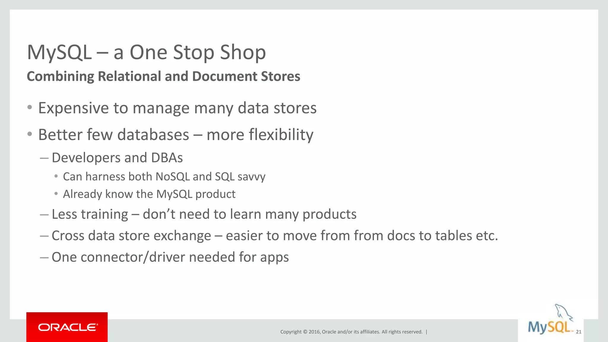 Copyright © 2016, Oracle and/or its affiliates. All rights reserved. |
MySQL – a One Stop Shop
• Expensive to manage many data stores
• Better few databases – more flexibility
– Developers and DBAs
• Can harness both NoSQL and SQL savvy
• Already know the MySQL product
– Less training – don’t need to learn many products
– Cross data store exchange – easier to move from from docs to tables etc.
– One connector/driver needed for apps
Combining Relational and Document Stores
21
 