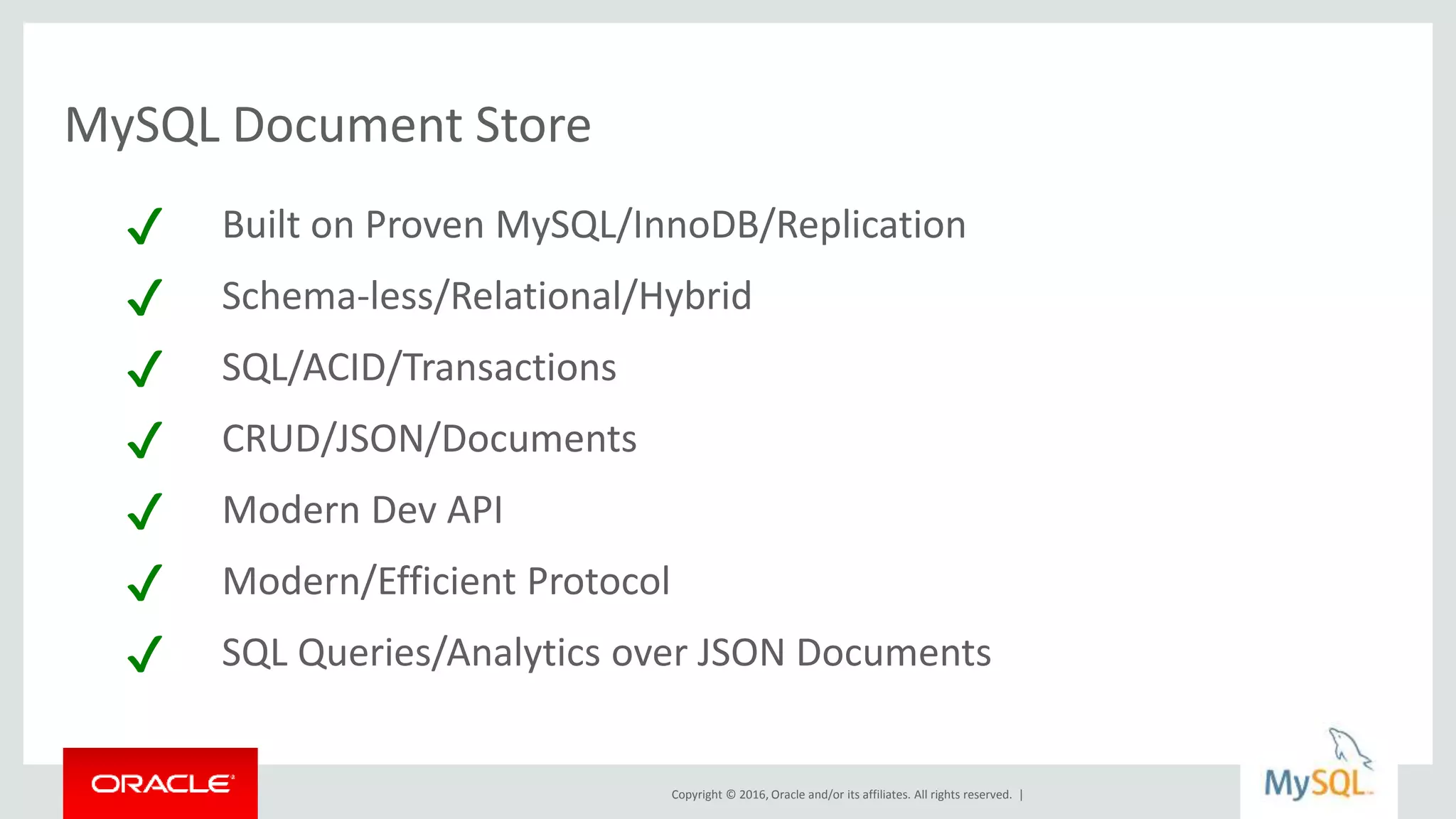 Copyright © 2016, Oracle and/or its affiliates. All rights reserved. |
MySQL Document Store
✔ Built on Proven MySQL/InnoDB/Replication
✔ Schema-less/Relational/Hybrid
✔ SQL/ACID/Transactions
✔ CRUD/JSON/Documents
✔ Modern Dev API
✔ Modern/Efficient Protocol
✔ SQL Queries/Analytics over JSON Documents
 
