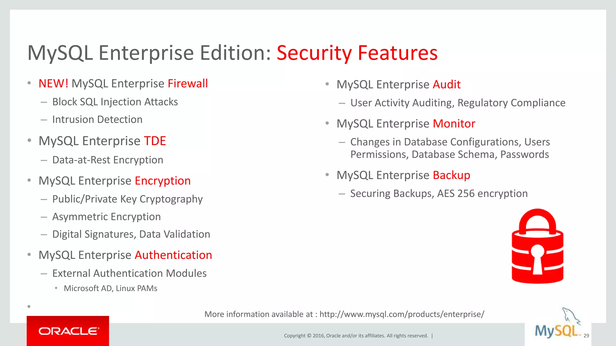 Copyright © 2016, Oracle and/or its affiliates. All rights reserved. |
MySQL Enterprise Edition: Security Features
• NEW! MySQL Enterprise Firewall
– Block SQL Injection Attacks
– Intrusion Detection
• MySQL Enterprise TDE
– Data-at-Rest Encryption
• MySQL Enterprise Encryption
– Public/Private Key Cryptography
– Asymmetric Encryption
– Digital Signatures, Data Validation
• MySQL Enterprise Authentication
– External Authentication Modules
• Microsoft AD, Linux PAMs
•
29
• MySQL Enterprise Audit
– User Activity Auditing, Regulatory Compliance
• MySQL Enterprise Monitor
– Changes in Database Configurations, Users
Permissions, Database Schema, Passwords
• MySQL Enterprise Backup
– Securing Backups, AES 256 encryption
More information available at : http://www.mysql.com/products/enterprise/
 