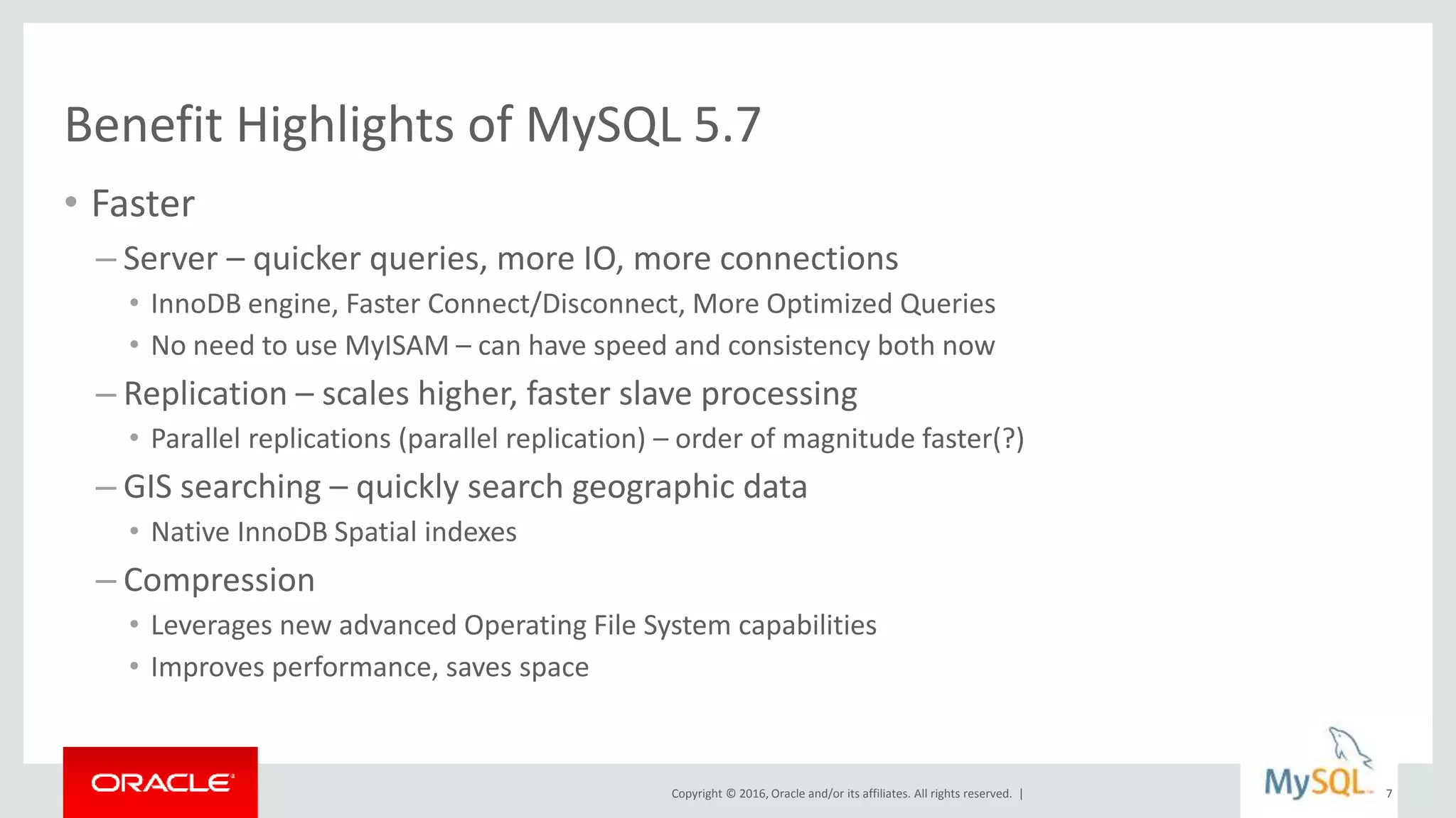 Copyright © 2016, Oracle and/or its affiliates. All rights reserved. |
Benefit Highlights of MySQL 5.7
• Faster
– Server – quicker queries, more IO, more connections
• InnoDB engine, Faster Connect/Disconnect, More Optimized Queries
• No need to use MyISAM – can have speed and consistency both now
– Replication – scales higher, faster slave processing
• Parallel replications (parallel replication) – order of magnitude faster(?)
– GIS searching – quickly search geographic data
• Native InnoDB Spatial indexes
– Compression
• Leverages new advanced Operating File System capabilities
• Improves performance, saves space
7
 