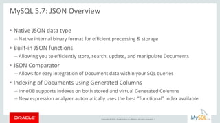 Copyright © 2016, Oracle and/or its affiliates. All rights reserved. |
MySQL 5.7: JSON Overview
• Native JSON data type
– Native internal binary format for efficient processing & storage
• Built-in JSON functions
– Allowing you to efficiently store, search, update, and manipulate Documents
• JSON Comparator
– Allows for easy integration of Document data within your SQL queries
• Indexing of Documents using Generated Columns
– InnoDB supports indexes on both stored and virtual Generated Columns
– New expression analyzer automatically uses the best “functional” index available
10
 