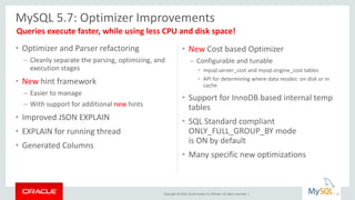 Copyright © 2016, Oracle and/or its affiliates. All rights reserved. |
• Optimizer and Parser refactoring
– Cleanly separate the parsing, optimizing, and
execution stages
• New hint framework
– Easier to manage
– With support for additional new hints
• Improved JSON EXPLAIN
• EXPLAIN for running thread
• Generated Columns
• New Cost based Optimizer
– Configurable and tunable
• mysql.server_cost and mysql.engine_cost tables
• API for determining where data resides: on disk or in
cache
• Support for InnoDB based internal temp
tables
• SQL Standard compliant
ONLY_FULL_GROUP_BY mode
is ON by default
• Many specific new optimizations
MySQL 5.7: Optimizer Improvements
11
Queries execute faster, while using less CPU and disk space!
 