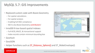 Copyright © 2016, Oracle and/or its affiliates. All rights reserved. |
• Replaced custom code with Boost.Geometry
– For spatial calculations
– For spatial analysis
– Enabling full OGC compliance
– We’re also Boost.Geometry contributors!
• InnoDB R-tree based spatial indexes
– Full ACID, MVCC, & transactional support
– Index records contain minimum bounding box
• GeoHash
• GeoJSON
• Helper functions such as ST_Distance_Sphere() and ST_MakeEnvelope()
MySQL 5.7: GIS Improvements
15
 