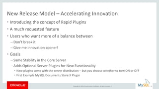 Copyright © 2016, Oracle and/or its affiliates. All rights reserved. |
New Release Model – Accelerating Innovation
• Introducing the concept of Rapid Plugins
• A much requested feature
• Users who want more of a balance between
– Don’t break it
– Give me innovation sooner!
• Goals
– Same Stability in the Core Server
– Adds Optional Server Plugins for New Functionality
• New plugins come with the server distribution – but you choose whether to turn ON or OFF
• First Example MySQL Documents Store X Plugin
19
 