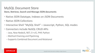 Copyright © 2016, Oracle and/or its affiliates. All rights reserved. |
MySQL Document Store
• Native JSON Datatype, Indexes on JSON Documents
• Native JSON Collections
• Interactive Shell “MySQL Shell” – Javascript, Python, SQL modes
• Connectors include NoSQL CRUD APIs
– Java, New NodeJS, NET, C++/C, PHP, Python
– Method Chaining and Pipelining
– Supports Combined Document and Relational
Store, Retrieve, Search and Manage JSON documents
23
 