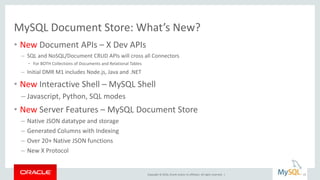 Copyright © 2016, Oracle and/or its affiliates. All rights reserved. |
MySQL Document Store: What’s New?
• New Document APIs – X Dev APIs
– SQL and NoSQL/Document CRUD APIs will cross all Connectors
• For BOTH Collections of Documents and Relational Tables
– Initial DMR M1 includes Node.js, Java and .NET
• New Interactive Shell – MySQL Shell
– Javascript, Python, SQL modes
• New Server Features – MySQL Document Store
– Native JSON datatype and storage
– Generated Columns with Indexing
– Over 20+ Native JSON functions
– New X Protocol
25
 