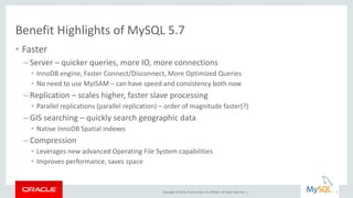 Copyright © 2016, Oracle and/or its affiliates. All rights reserved. |
Benefit Highlights of MySQL 5.7
• Faster
– Server – quicker queries, more IO, more connections
• InnoDB engine, Faster Connect/Disconnect, More Optimized Queries
• No need to use MyISAM – can have speed and consistency both now
– Replication – scales higher, faster slave processing
• Parallel replications (parallel replication) – order of magnitude faster(?)
– GIS searching – quickly search geographic data
• Native InnoDB Spatial indexes
– Compression
• Leverages new advanced Operating File System capabilities
• Improves performance, saves space
7
 