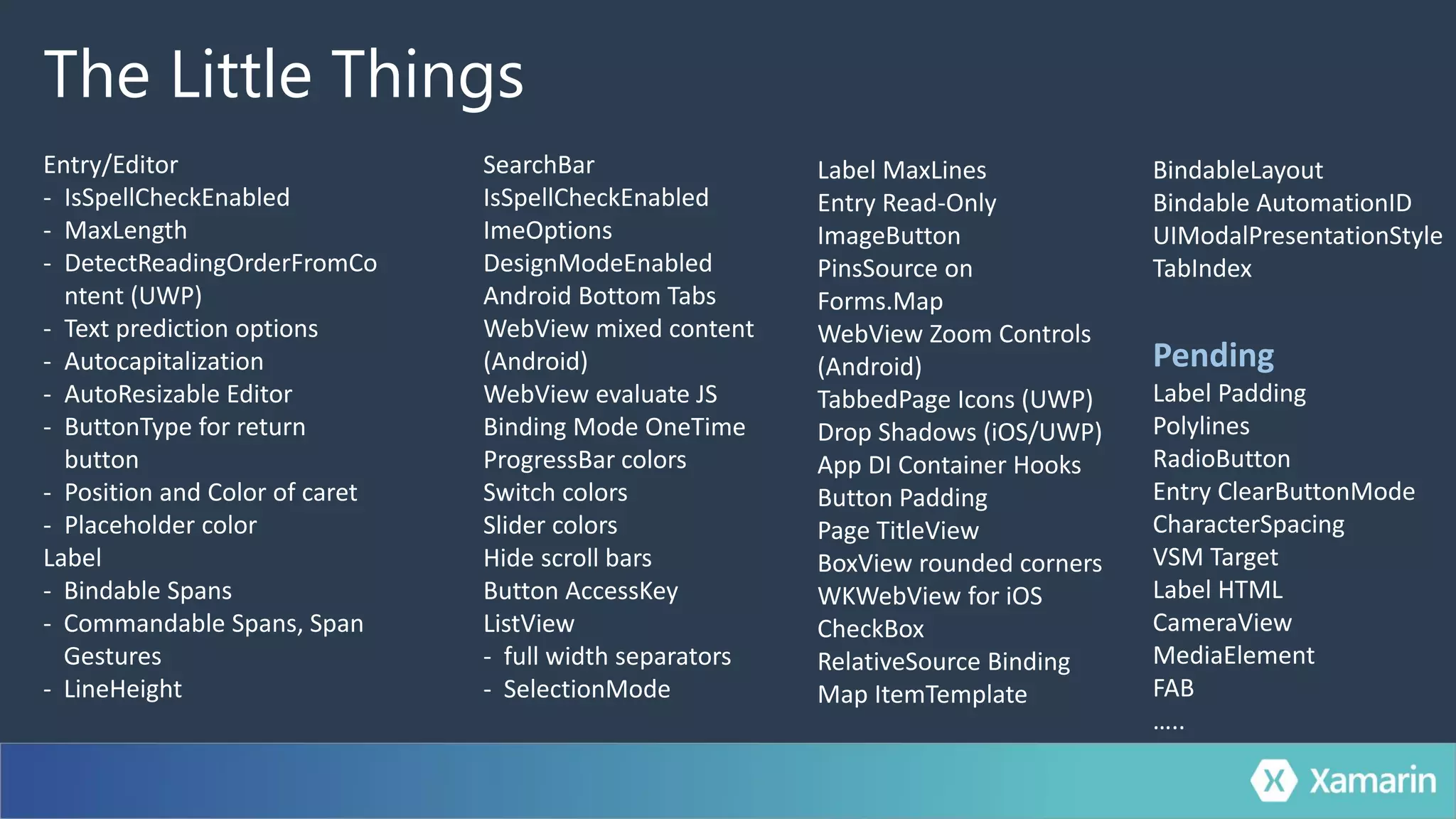 The Little Things
Entry/Editor
- IsSpellCheckEnabled
- MaxLength
- DetectReadingOrderFromCo
ntent (UWP)
- Text prediction options
- Autocapitalization
- AutoResizable Editor
- ButtonType for return
button
- Position and Color of caret
- Placeholder color
Label
- Bindable Spans
- Commandable Spans, Span
Gestures
- LineHeight
SearchBar
IsSpellCheckEnabled
ImeOptions
DesignModeEnabled
Android Bottom Tabs
WebView mixed content
(Android)
WebView evaluate JS
Binding Mode OneTime
ProgressBar colors
Switch colors
Slider colors
Hide scroll bars
Button AccessKey
ListView
- full width separators
- SelectionMode
Label MaxLines
Entry Read-Only
ImageButton
PinsSource on
Forms.Map
WebView Zoom Controls
(Android)
TabbedPage Icons (UWP)
Drop Shadows (iOS/UWP)
App DI Container Hooks
Button Padding
Page TitleView
BoxView rounded corners
WKWebView for iOS
CheckBox
RelativeSource Binding
Map ItemTemplate
BindableLayout
Bindable AutomationID
UIModalPresentationStyle
TabIndex
Pending
Label Padding
Polylines
RadioButton
Entry ClearButtonMode
CharacterSpacing
VSM Target
Label HTML
CameraView
MediaElement
FAB
…..
 