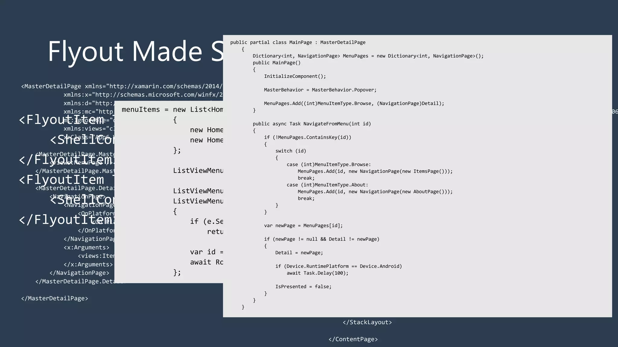 Flyout Made Simple
<FlyoutItem Title="Browse" Icon="tab_feed.png">
<ShellContent ContentTemplate="{DataTemplate local:ItemsPage}" />
</FlyoutItem>
<FlyoutItem Title="About" Icon="tab_about.png">
<ShellContent ContentTemplate="{DataTemplate local:AboutPage}" />
</FlyoutItem>
<MasterDetailPage xmlns="http://xamarin.com/schemas/2014/forms"
xmlns:x="http://schemas.microsoft.com/winfx/2009/xaml"
xmlns:d="http://xamarin.com/schemas/2014/forms/design"
xmlns:mc="http://schemas.openxmlformats.org/markup-compatibility/2006"
mc:Ignorable="d"
xmlns:views="clr-namespace:App6.Views"
x:Class="App6.Views.MainPage">
<MasterDetailPage.Master>
<views:MenuPage />
</MasterDetailPage.Master>
<MasterDetailPage.Detail>
<NavigationPage>
<NavigationPage.Icon>
<OnPlatform x:TypeArguments="FileImageSource">
<On Platform="iOS" Value="tab_feed.png"/>
</OnPlatform>
</NavigationPage.Icon>
<x:Arguments>
<views:ItemsPage />
</x:Arguments>
</NavigationPage>
</MasterDetailPage.Detail>
</MasterDetailPage>
<ContentPage xmlns="http://xamarin.com/schemas/2014/forms"
xmlns:x="http://schemas.microsoft.com/winfx/2009/xaml"
xmlns:d="http://xamarin.com/schemas/2014/forms/design"
xmlns:mc="http://schemas.openxmlformats.org/markup-compatibility/2006
mc:Ignorable="d"
x:Class="App6.Views.MenuPage"
Title="Menu">
<StackLayout VerticalOptions="FillAndExpand">
<ListView x:Name="ListViewMenu"
HasUnevenRows="True">
<d:ListView.ItemsSource>
<x:Array Type="{x:Type x:String}">
<x:String>Item 1</x:String>
<x:String>Item 2</x:String>
</x:Array>
</d:ListView.ItemsSource>
<ListView.ItemTemplate>
<DataTemplate>
<ViewCell>
<Grid Padding="10">
<Label Text="{Binding Title}" d:Text="{Binding .}"
FontSize="20"/>
</Grid>
</ViewCell>
</DataTemplate>
</ListView.ItemTemplate>
</ListView>
</StackLayout>
</ContentPage>
 