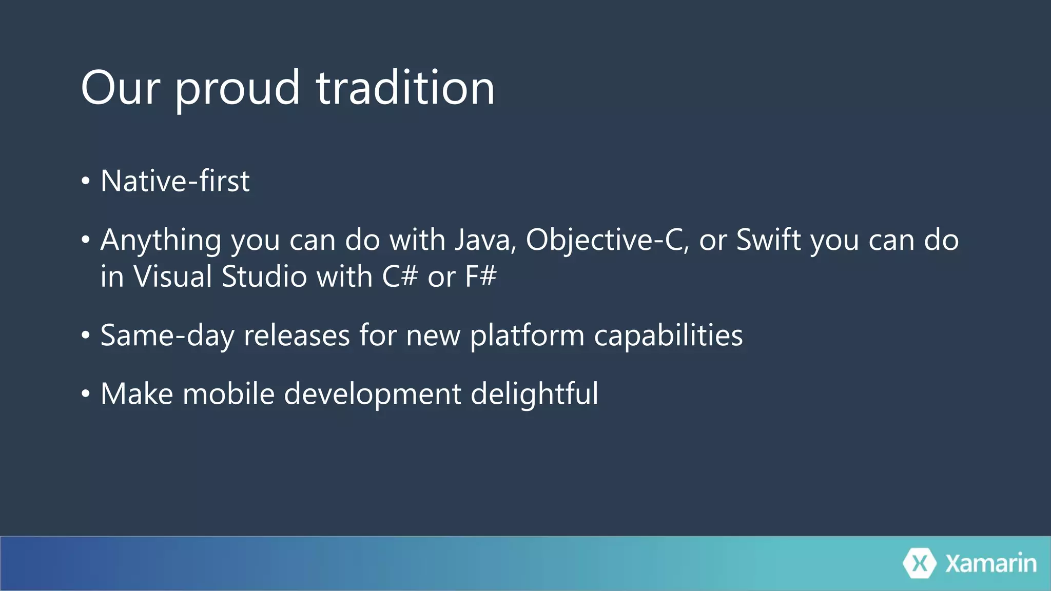 Our proud tradition
• Native-first
• Anything you can do with Java, Objective-C, or Swift you can do
in Visual Studio with C# or F#
• Same-day releases for new platform capabilities
• Make mobile development delightful
 