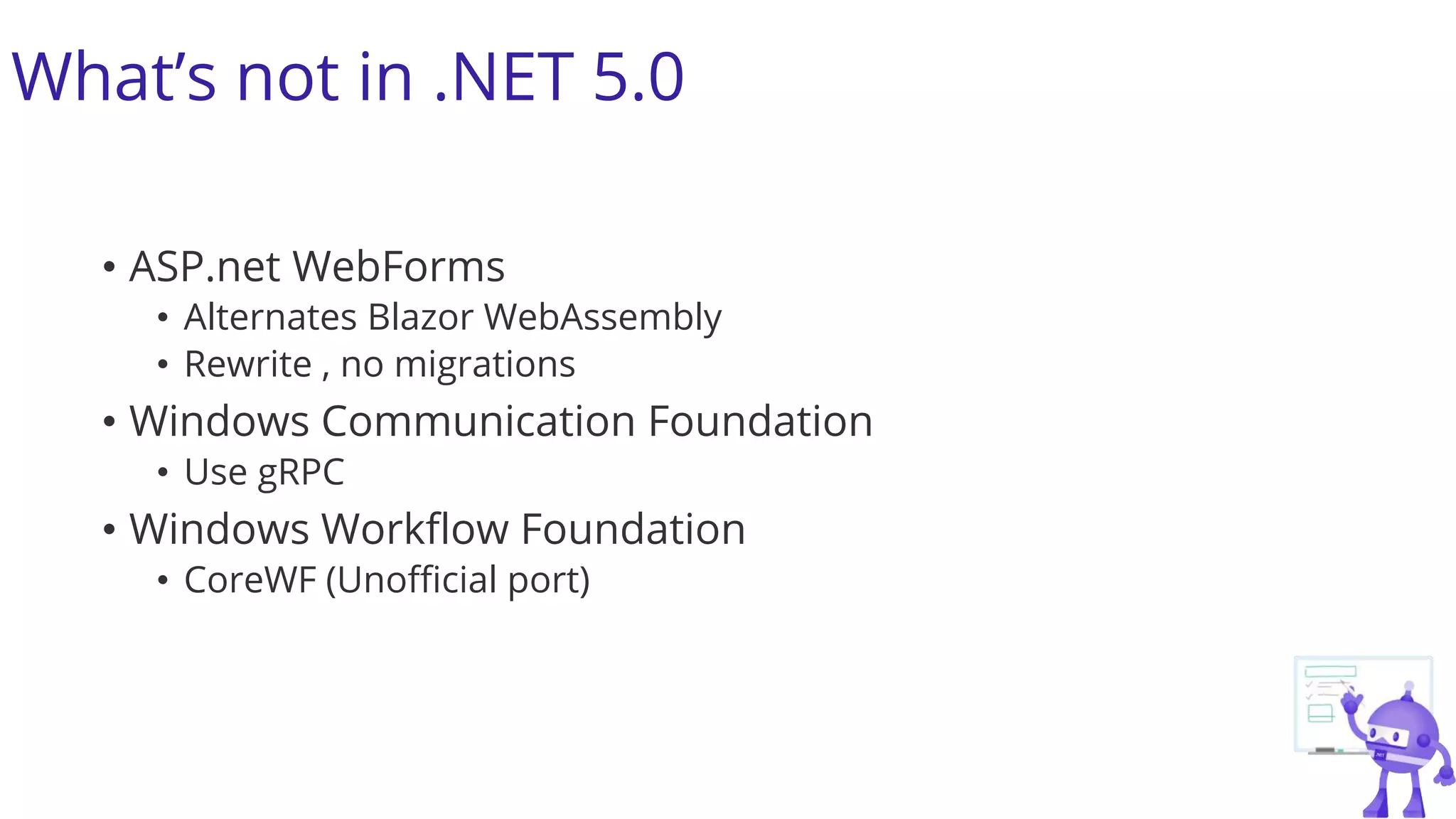What’s not in .NET 5.0
• ASP.net WebForms
• Alternates Blazor WebAssembly
• Rewrite , no migrations
• Windows Communication Foundation
• Use gRPC
• Windows Workflow Foundation
• CoreWF (Unofficial port)
 