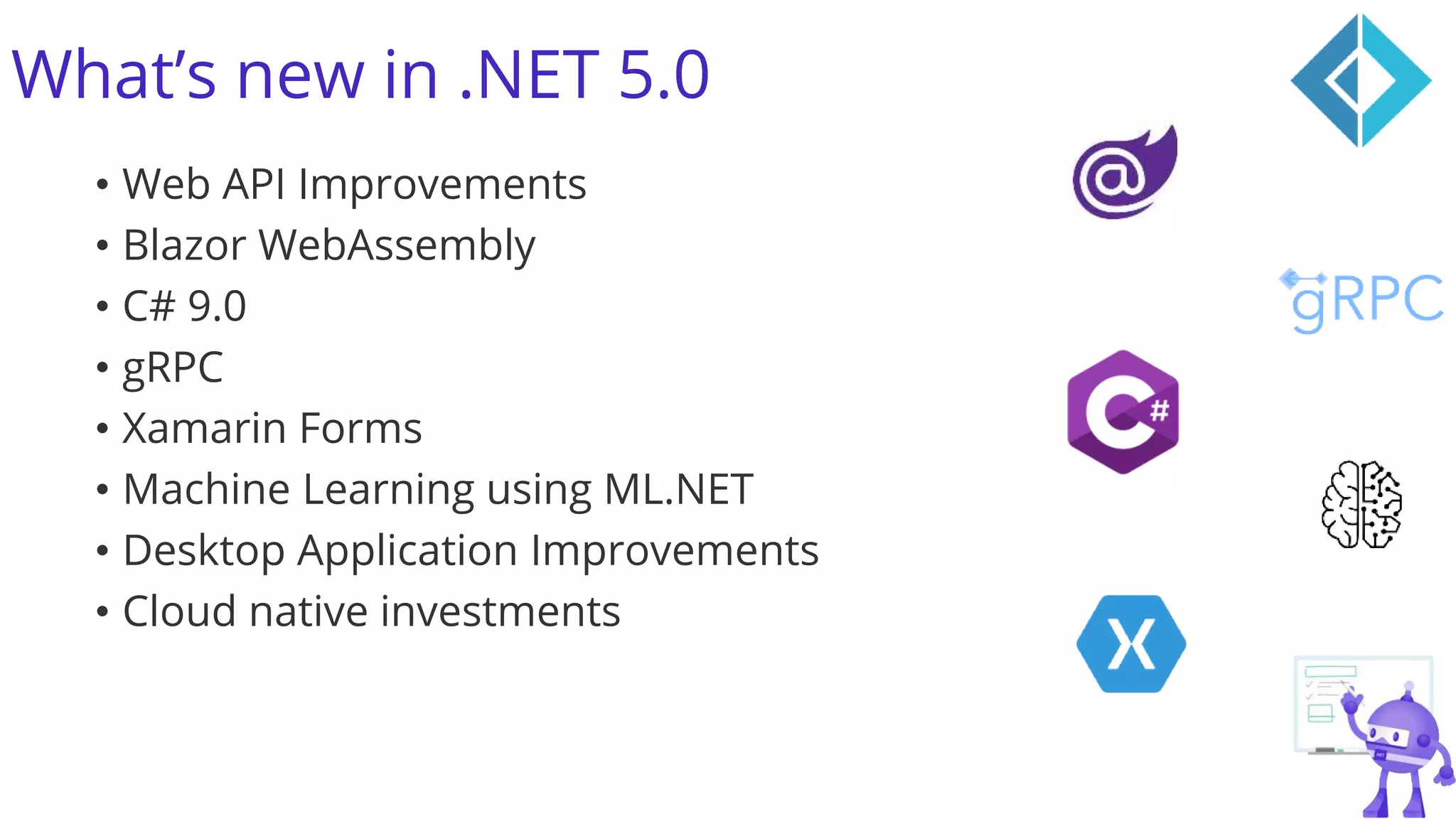 What’s new in .NET 5.0
• Web API Improvements
• Blazor WebAssembly
• C# 9.0
• gRPC
• Xamarin Forms
• Machine Learning using ML.NET
• Desktop Application Improvements
• Cloud native investments
 