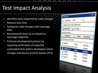Test Impact AnalysisIdentifies tests impacted by code changesReduces test timeCompares code changes with coverage data.Recommends tests to run based on coverage impacted.Enhance development process by requiring verification of impacted automated tests before developers check changes into Source Control System (TFS)