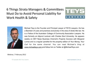 6	
  Things	
  Strata	
  Managers	
  &	
  Commi?ees	
  
Must	
  Do	
  to	
  Avoid	
  Personal	
  Liability	
  for	
  
Work	
  Health	
  &	
  Safety	
  

                                      Michael Teys is the Founder and Principal Lawyer of TEYS Lawyers. He has
                                      a Bachelor of Laws and practices exclusively in the area of strata title law. He
                                      is a Fellow of the Australian College of Community Association Lawyers. He
                                      was formerly an Adjunct Lecturer with Charles Sturt University. He appears
                                      weekly on SKY News Business Channel's Property Success with Margaret
                                      Lomas and is a regular panellist for the property edition of Your Money, Your
                                      Call for the same channel. You can read Michael’s blog at
                                      www.michaelteys.com and follow him on Twitter at @MichaelTeys.com



Webinar,	
  7	
  February	
  2012	
  

        ©	
  Copyright	
  2012	
  Teys	
  Lawyers   	
     	
     	
     	
     	
     	
     	
  	
  	
  	
  	
  	
  	
  	
  	
  	
  	
  	
  	
  	
  	
  	
  	
  	
  	
  	
  	
  	
  	
  	
  	
  	
  	
  	
  	
  	
  	
  	
  	
  	
  	
  	
  	
  	
  	
  	
  	
  	
  www.teyslawyers.com.au	
  	
  
 